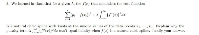 3. We learned in class that for a given A, the f(r) that minimizes the cost function
i=1
is a natural cubic spline with knots at the unique values of the data points r1,.., rn Explain why the
penalty term A f{{"(x)}*dr can't equal infinity when f(r) is a natural cubic spline. Justify your answer.
