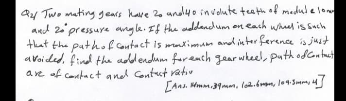 Q21 Two mating gears have 20 andyo involute teeth of medule low
and 20 pressurye angle. If the addandum on each whel is such
that the pathof Contact is matimum and inter ference is just
avoided, find the adldendum foreach gear wheel, path odCntuct
are of contact and Contuct vativ
LAns. Hmm.39mm, lo2.6mm, l09.Smm,4
