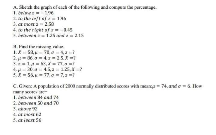 A. Sketch the graph of each of the following and compute the percentage.
1. below z = -1.96
2. to the left of z = 1.96
3. at most z = 2.58
4. to the right of z = -0.45
5. between z = 1.25 and z = 2.15
B. Find the missing value.
1. X 58, u 70, o = 4, 2 =?
2. µ = 86, a = 4, z = 2.5, X =?
3. z = 1,µ = 63, X = 77,0 =?
4. µ = 30, a = 4.5, z 1.25, X =?
5. X = 56, µ = 77,a 7,z =?
C. Given: A population of 2000 normally distributed scores with mean:4 = 74, and o = 6. How
many scores are-
1. between 84 and 74
2. between 50 and 70
3. above 92
4. at most 62
5. at least 56
