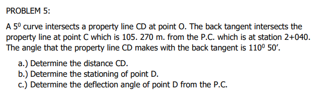 PROBLEM 5:
A 5° curve intersects a property line CD at point O. The back tangent intersects the
property line at point C which is 105. 270 m. from the P.C. which is at station 2+040.
The angle that the property line CD makes with the back tangent is 110° 50'.
a.) Determine the distance CD.
b.) Determine the stationing of point D.
c.) Determine the deflection angle of point D from the P.C.
