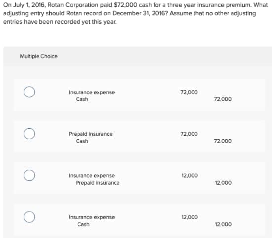 On July 1, 2016, Rotan Corporation paid $72,000 cash for a three year insurance premium. What
adjusting entry should Rotan record on December 31, 2016? Assume that no other adjusting
entries have been recorded yet this year.
Multiple Choice
Insurance expense
72,000
Cash
72,000
Prepaid insurance
72,000
Cash
72,000
Insurance expense
Prepaid insurance
12,000
12,000
Insurance expense
12,000
Cash
12,000
