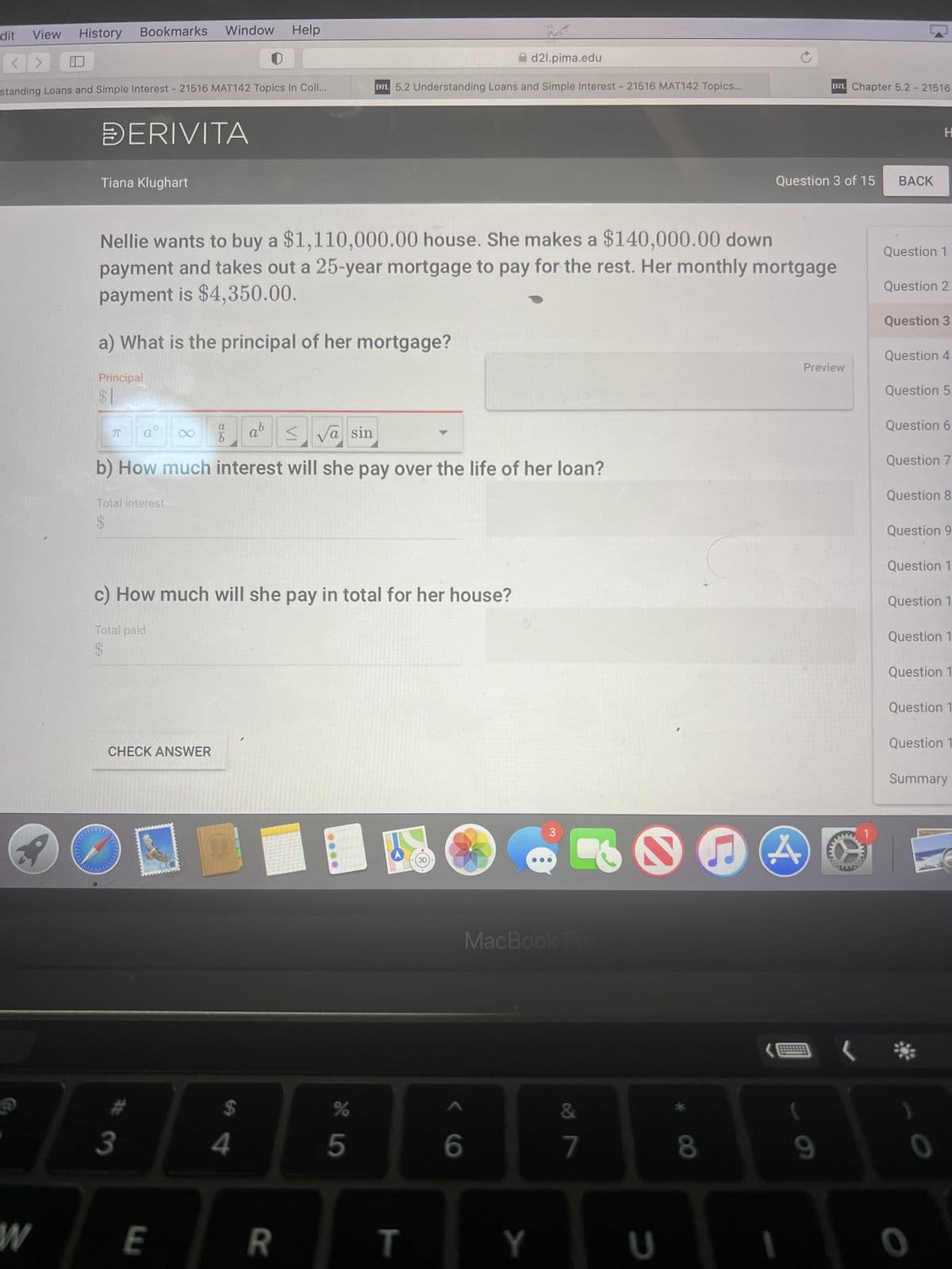 dit View
<>
@
Window
History Bookmarks
standing Loans and Simple Interest - 21516 MAT142 Topics In Coll...
W
DERIVITA
Tiana Klughart
Principal
a) What is the principal of her mortgage?
Nellie wants to buy a $1,110,000.00 house. She makes a $140,000.00 down
payment and takes out a 25-year mortgage to pay for the rest. Her monthly mortgage
payment is $4,350.00.
π
ab
va sin
b) How much interest will she pay over the life of her loan?
Total interest-
$
aº
C
CHECK ANSWER
3
8
c) How much will she pay in total for her house?
Total paid
$
J
E
80
Help
b
$
d21.pima.edu
D2L 5.2 Understanding Loans and Simple Interest - 21516 MAT142 Topics...
4
R
%
5
T
3D
6
3
MacBook Pro
Y
&
7
U
8
Question 3 of 15
DZL Chapter 5.2 - 21516
Preview
(
9
www
BALKAN
BACK
Question 1
H
Question 2
Question 3
Question 4
Question 5
Question 6
Question 7
Question 8
Question 9
Question 1
Question 1
Question 1
Question 1
Question 1
Question 1
Summary
0
0