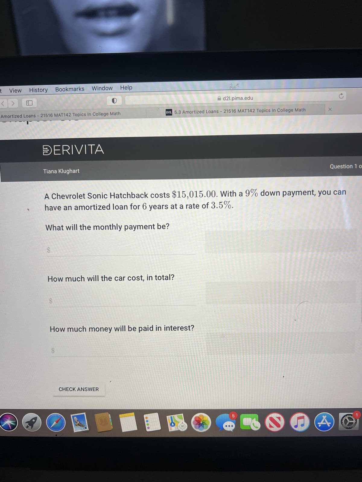 t
View
<>
History Bookmarks Window Help
Amortized Loans - 21516 MAT142 Topics In College Math
DERIVITA
Tiana Klughart
$
How much will the car cost, in total?
$
A Chevrolet Sonic Hatchback costs $15,015.00. With a 9% down payment, you can
have an amortized loan for 6 years at a rate of 3.5%.
What will the monthly payment be?
How much money will be paid in interest?
$
DZL 5.3 Amortized Loans - 21516 MAT142 Topics In College Math
CHECK ANSWER
PNPITE
d2l.pima.edu
3D
X
5
Ĉ
Question 1 o
www.