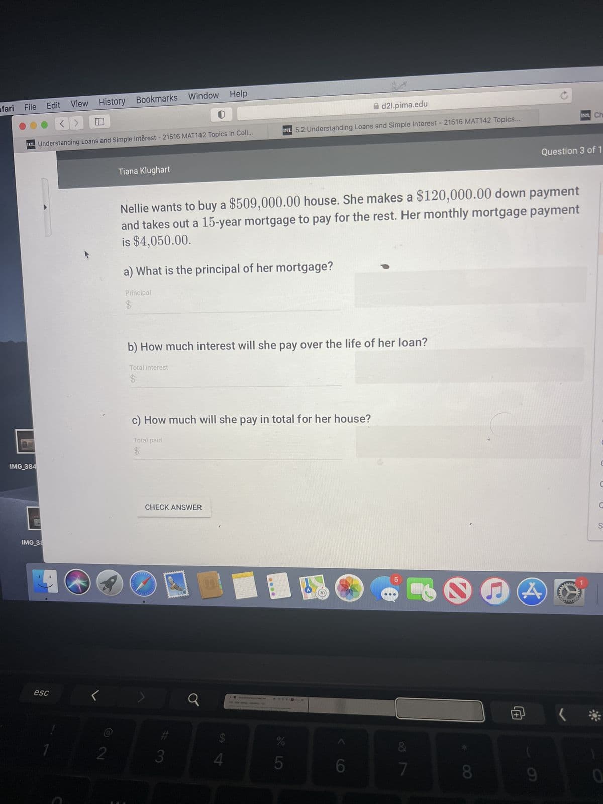 fari File
D2L Understanding Loans and Simple Interest - 21516 MAT142 Topics In Coll...
IMG_384
Edit View History Bookmarks Window Help
IMG_38
esc
1
<
2
Tiana Klughart
Nellie wants to buy a $509,000.00 house. She makes a $120,000.00 down payment
and takes out a 15-year mortgage to pay for the rest. Her monthly mortgage payment
is $4,050.00.
a) What is the principal of her mortgage?
Principal
$
b) How much interest will she pay over the life of her loan?
Total interest
$
c) How much will she pay in total for her house?
Total paid
$
CHECK ANSWER
d2l.pima.edu
D2L 5.2 Understanding Loans and Simple Interest - 21516 MAT142 Topics...
7
3
Q
$
4
%
5
3D
6
&
7
e
8
9
Question 3 of 1
DEL Ch
www.
1
www
.
1
C
S
0