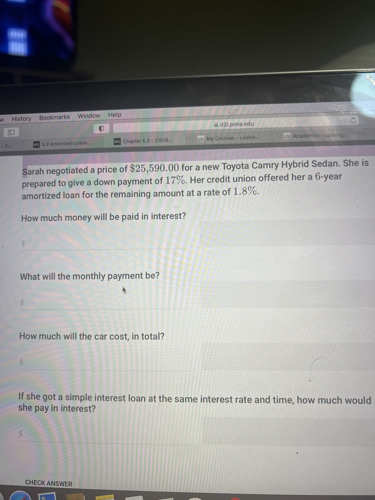 W
- 2...
History
S
Bookmarks Window Help
SA
D21 5.3 Amortized Loans...
What will the monthly payment be?
Sarah negotiated a price of $25,590.00 for a new Toyota Camry Hybrid Sedan. She is
prepared to give a down payment of 17%. Her credit union offered her a 6-year
amortized loan for the remaining amount at a rate of 1.8%.
How much money will be paid in interest?
How much will the car cost, in total?
$
D21 Chapter 5.3 - 21516...
www
d2l.pima.edu
CHECK ANSWER
LG My Courses - Lookin...
If she got a simple interest loan at the same interest rate and time, how much would
she pay in interest?
LG Academics - Looking...