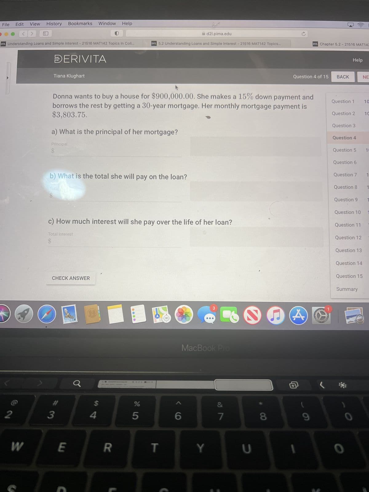 File
Edit View History Bookmarks Window Help
2
<>
DZL Understanding Loans and Simple Interest - 21516 MAT142 Topics In Coll...
W
DERIVITA
Tiana Klughart
a) What is the principal of her mortgage?
Principal
$
Donna wants to buy a house for $900,000.00. She makes a 15% down payment and
borrows the rest by getting a 30-year mortgage. Her monthly mortgage payment is
$3,803.75.
b) What is the total she will pay on the loan?
Total
$
c) How much interest will she pay over the life of her loan?
Total interest
$
CHECK ANSWER
C
#3
E
C
a
d2l.pima.edu
D2L 5.2 Understanding Loans and Simple Interest - 21516 MAT142 Topics...
$
4
R
45
%
T
() >
6
3
MacBook Pro
Y
&
7
U
8
Question 4 of 15
A
DZL Chapter 5.2 - 21516 MAT142
1
9
www
BACK
Help
Question 1 10
Question 2
Question 3
Question 4
Question 5
Question 6
Question 7
Question 8
Question 9
Question 11
Question 12
Question 13
Question 14
Question 15
Question 10 1
Summary
0
NE
0
10
10
1
1
1