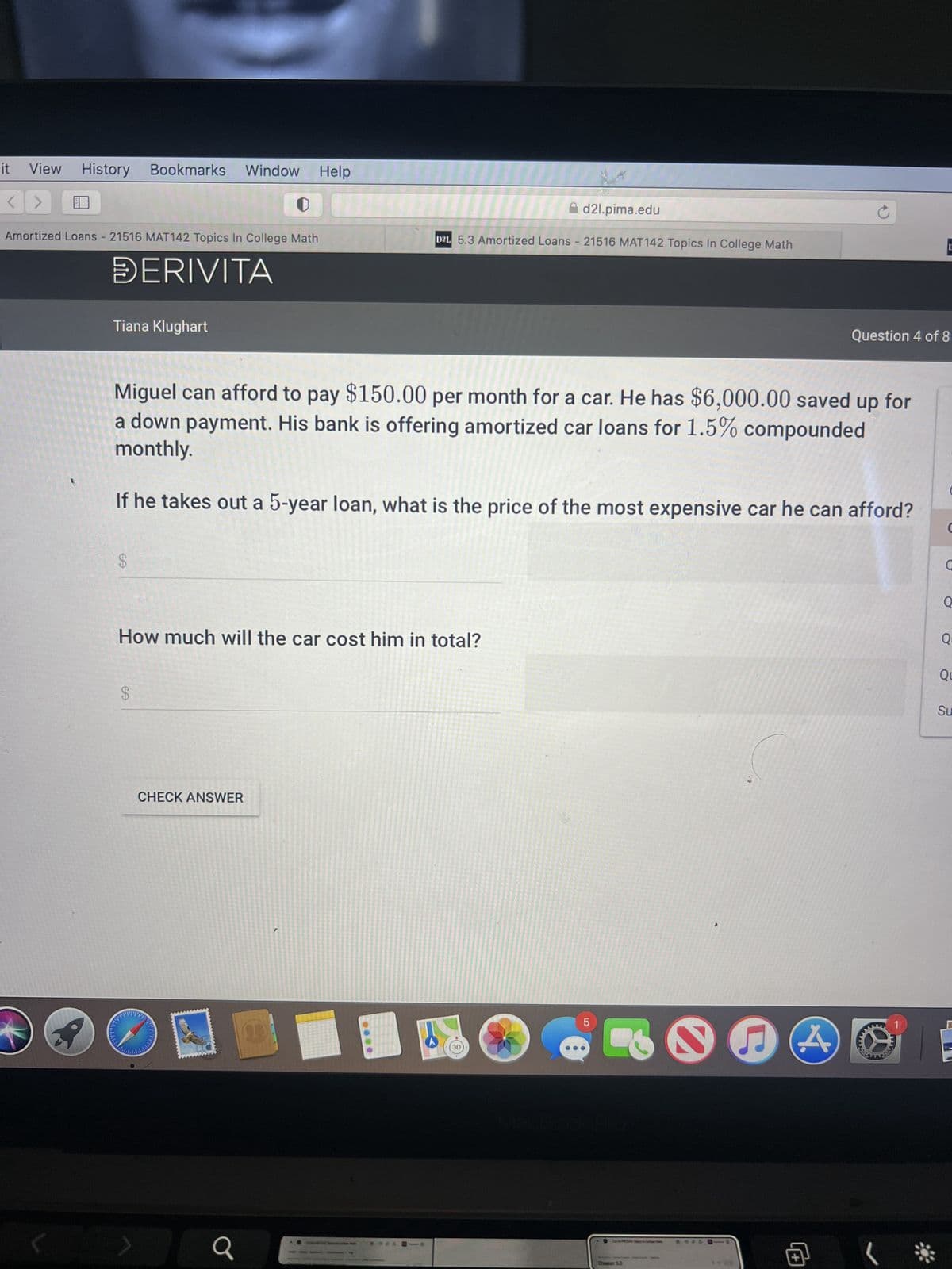 View History Bookmarks Window Help
<> E
Amortized Loans - 21516 MAT142 Topics In College Math
DERIVITA
lit
(
Tiana Klughart
EA
$
Miguel can afford to pay $150.00 per month for a car. He has $6,000.00 saved up for
a down payment. His bank is offering amortized car loans for 1.5% compounded
monthly.
If he takes out a 5-year loan, what is the price of the most expensive car he can afford?
How much will the car cost him in total?
$
CHECK ANSWER
a
D2L 5.3 Amortized Loans - 21516 MAT142 Topics In College Math
**** -
d2l.pima.edu
3D
5
5.3
****
C
Question 4 of 8
M
E
**
C
C
Q
Q
Qu
Su