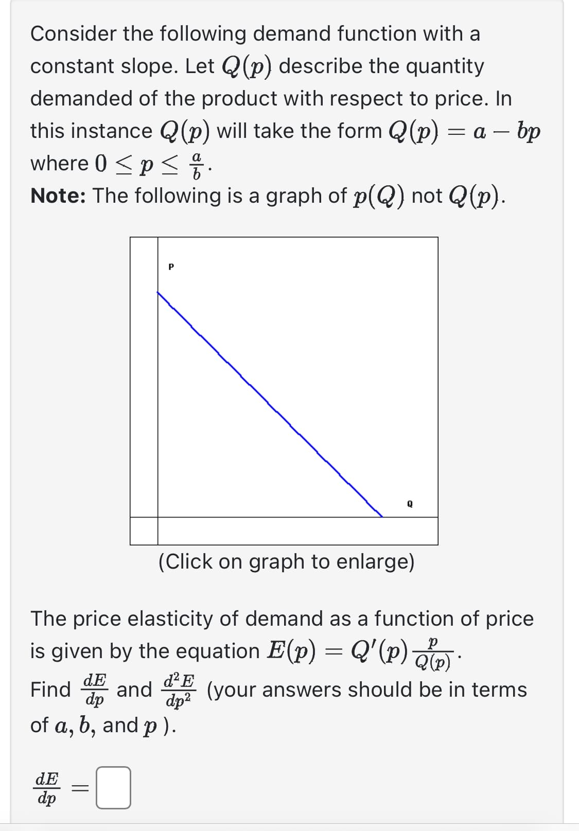 Consider the following demand function with a
constant slope. Let Q(p) describe the quantity
demanded of the product with respect to price. In
this instance Q(p) will take the form (p) = a — bp
where 0 ≤ p ≤
Note: The following is a graph of p(Q) not Q(p).
P
dE =
dp
(Click on graph to enlarge)
The price elasticity of demand as a function of price
is given by the equation E(p) = Q'(p)).
dE
d² E
Find and (your answers should be in terms
dp
dp²
of a, b, and p).