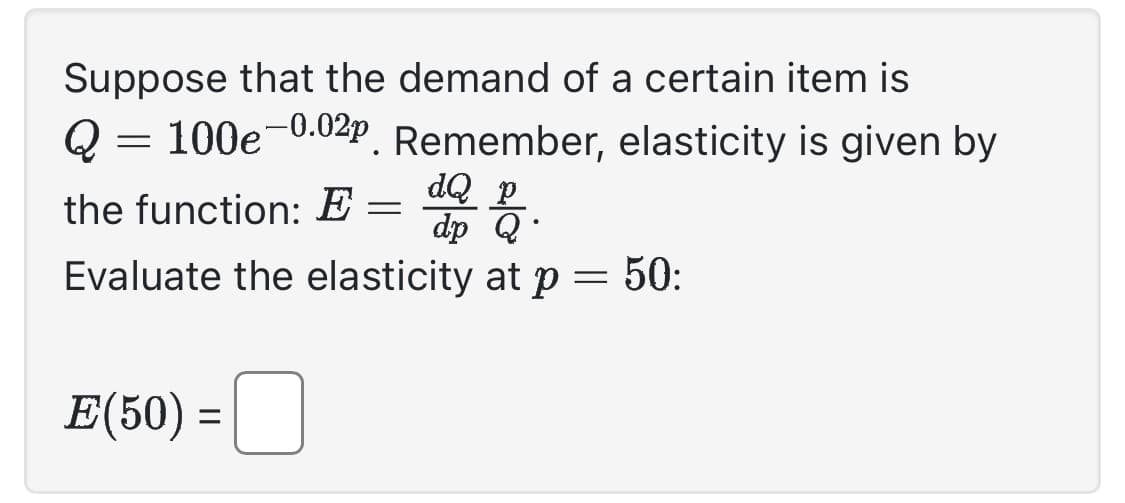 Suppose that the demand of a certain item is
Q 100e-0.02p. Remember, elasticity is given by
=
the function: E =
dQ p
dp Q
Evaluate the elasticity at p = 50:
E(50) =