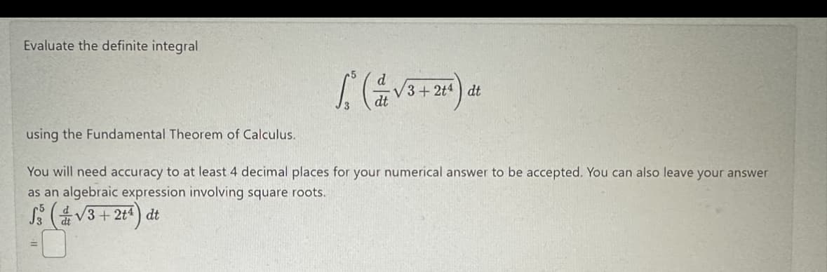 Evaluate the definite integral
1² (√3+24) de
You will need accuracy to at least 4 decimal places for your numerical answer to be accepted. You can also leave your answer
as an algebraic expression involving square roots.
S3 (√3+2+¹) dt
using the Fundamental Theorem of Calculus.