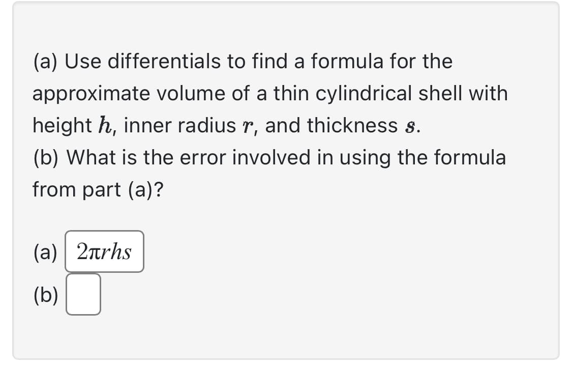 (a) Use differentials to find a formula for the
approximate volume of a thin cylindrical shell with
height h, inner radius, and thickness s.
(b) What is the error involved in using the formula
from part (a)?
(a) 2πrhs
(b)