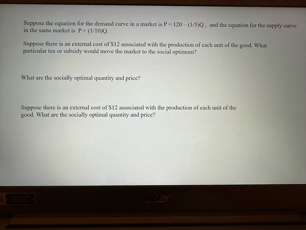 Suppose the equation for the demand curve in a market is P = 120-(1/5)Q, and the equation for the supply curve
in the same market is P = (1/10)Q.
Suppose there is an external cost of $12 associated with the production of each unit of the good. What
particular tax or subsidy would move the market to the social optimum?
What are the socially optimal quantity and price?
Suppose there is an external cost of $12 associated with the production of each unit of the
good. What are the socially optimal quantity and price?
D 1080-
acer