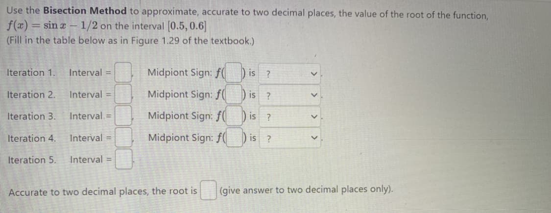 Use the Bisection Method to approximate, accurate to two decimal places, the value of the root of the function,
f(x) = = sin x - 1/2 on the interval [0.5, 0.6]
(Fill in the table below as in Figure 1.29 of the textbook.)
Iteration 1.
Iteration 2.
Iteration 3.
Interval =
Interval=
Interval. =
Iteration 4.
Interval=
Iteration 5. Interval=
Midpiont Sign: f(
Midpiont Sign: f(
Midpiont Sign: f(
Midpiont Sign: f
is ?
is ?
is ?
is ?
>
V
V
Accurate to two decimal places, the root is (give answer to two decimal places only).