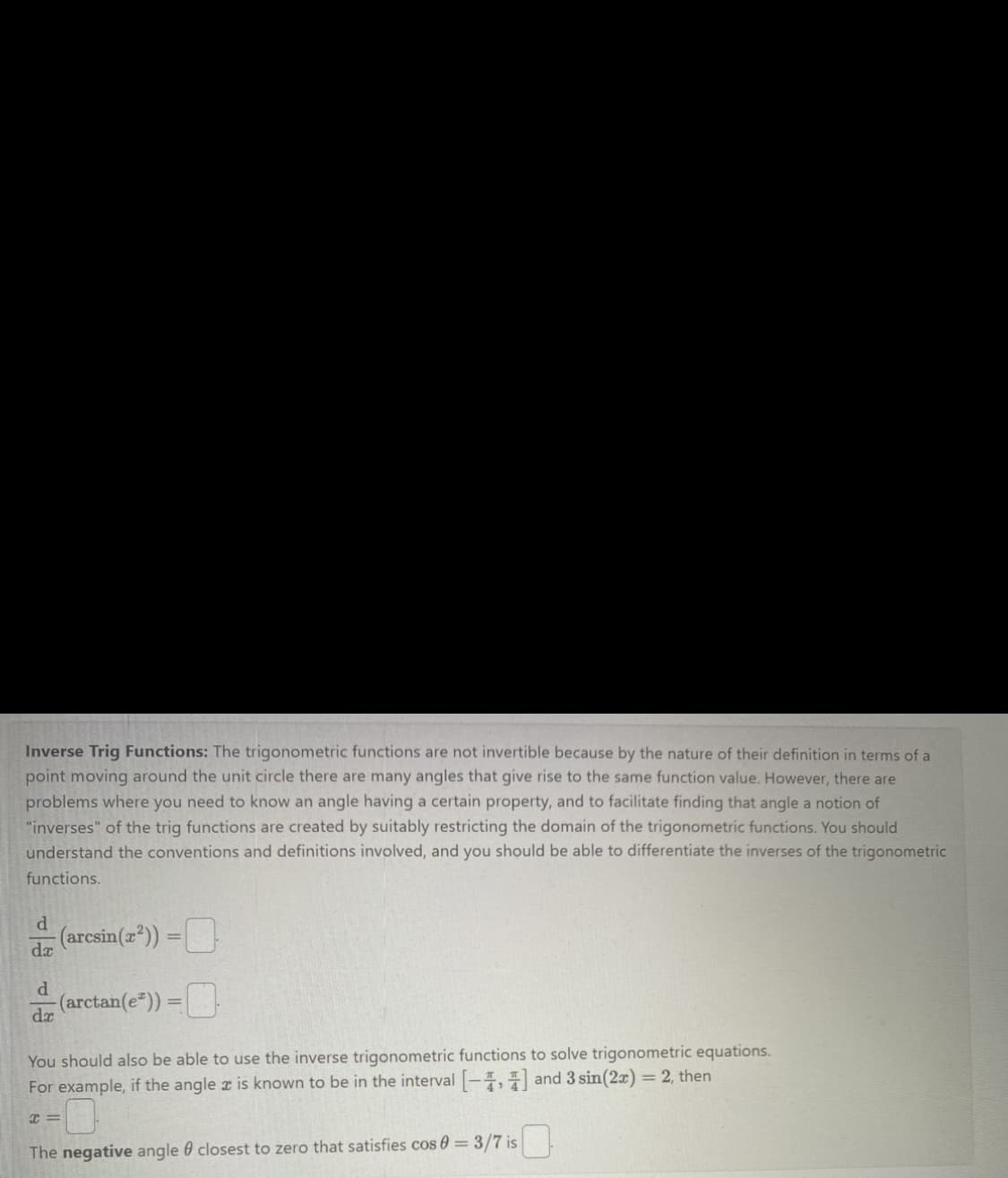 Inverse Trig Functions: The trigonometric functions are not invertible because by the nature of their definition in terms of a
point moving around the unit circle there are many angles that give rise to the same function value. However, there are
problems where you need to know an angle having a certain property, and to facilitate finding that angle a notion of
"inverses" of the trig functions are created by suitably restricting the domain of the trigonometric functions. You should
understand the conventions and definitions involved, and you should be able to differentiate the inverses of the trigonometric
functions.
d
dx
(arcsin(x²)) =
-(arctan(e*))=
You should also be able to use the inverse trigonometric functions to solve trigonometric equations.
For example, if the angle is known to be in the interval [-4,4] and 3 sin(2x) = 2, then
d
dx
The negative angle closest to zero that satisfies cos 0 = 3/7 is