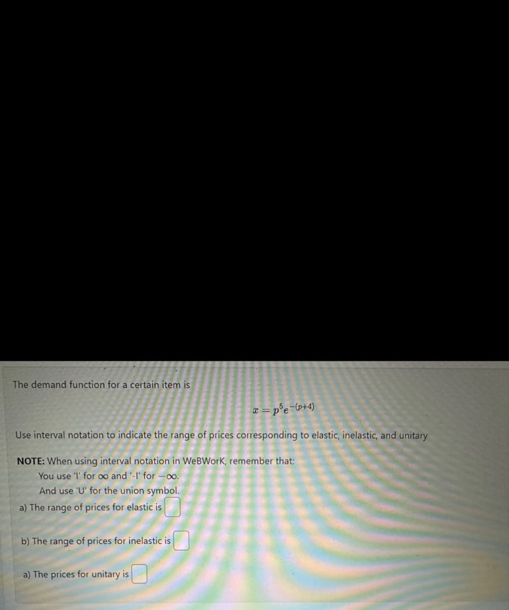The demand function for a certain item is
x=p5e-(p+4)
Use interval notation to indicate the range of prices corresponding to elastic, inelastic, and unitary
NOTE: When using interval notation in WeBWork, remember that:
You use 'l' for ∞o and '-I' for -∞o.
And use 'U' for the union symbol.
a) The range of prices for elastic is
b) The range of prices for inelastic is
a) The prices for unitary is