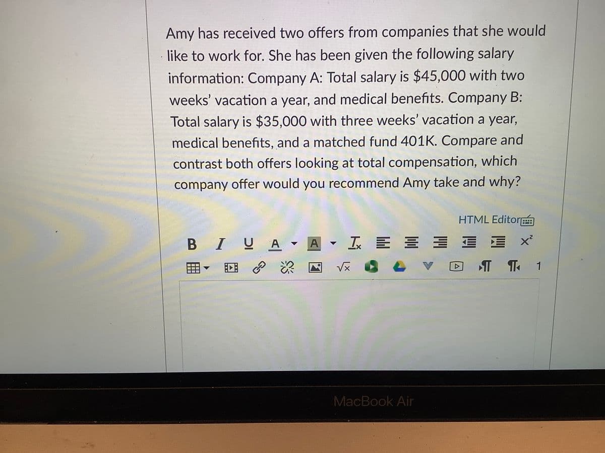 Amy has received two offers from companies that she would
like to work for. She has been given the following salary
information: Company A: Total salary is $45,000 with two
weeks' vacation a year, and medical benefits. Company B:
Total salary is $35,000 with three weeks' vacation a year,
medical benefits, and a matched fund 401K. Compare and
contrast both offers looking at total compensation, which
company offer would you recommend Amy take and why?
HTML Editor
B IUA A
I E E = E E
回 P
DT T 1
MacBook Air
