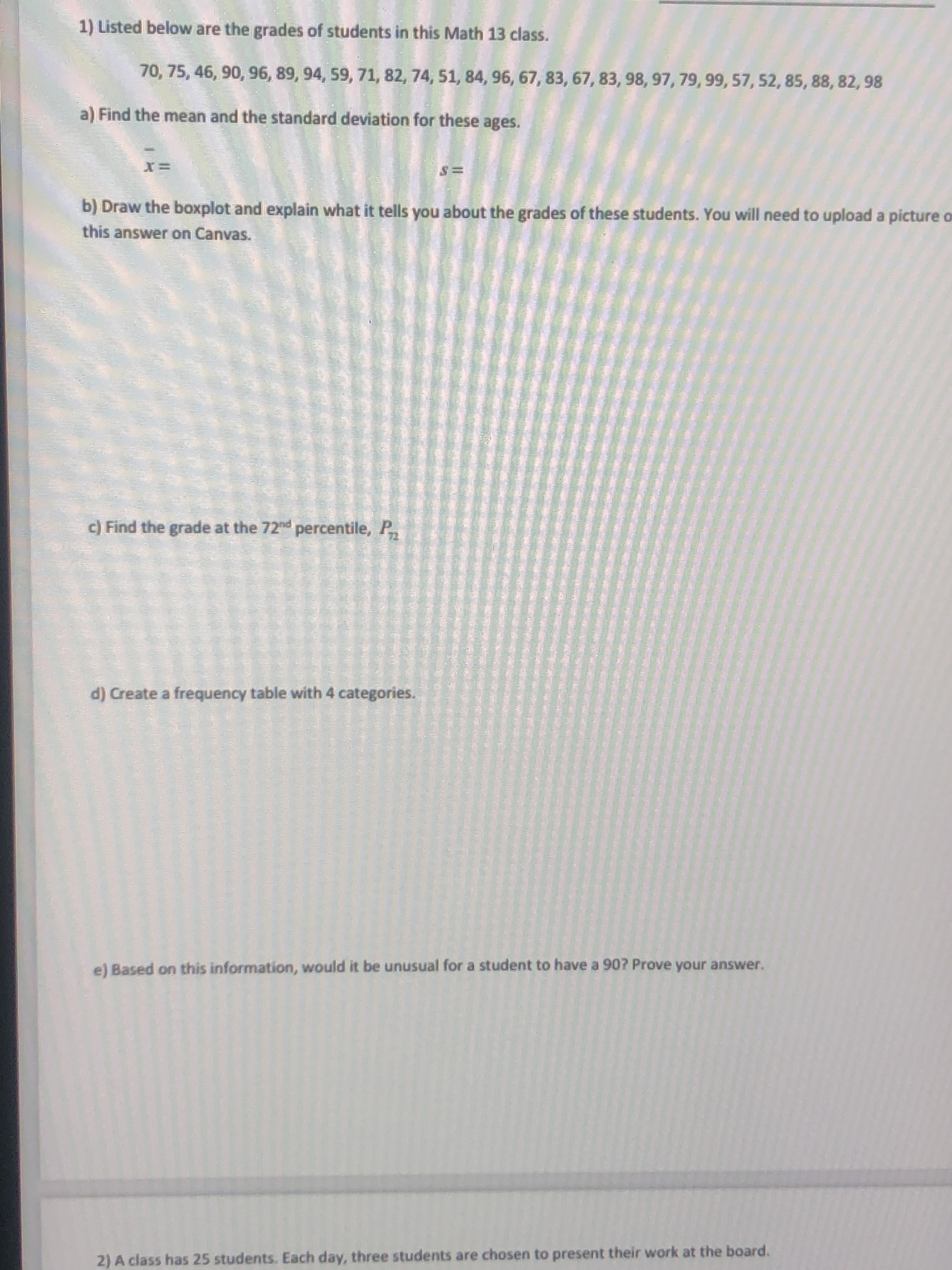 Find the mean and the standard deviation for these ages.
b) Draw the boxplot and explain what it tells you about the grades of these students. You will need to upload a picture C
this answer on Canvas.
