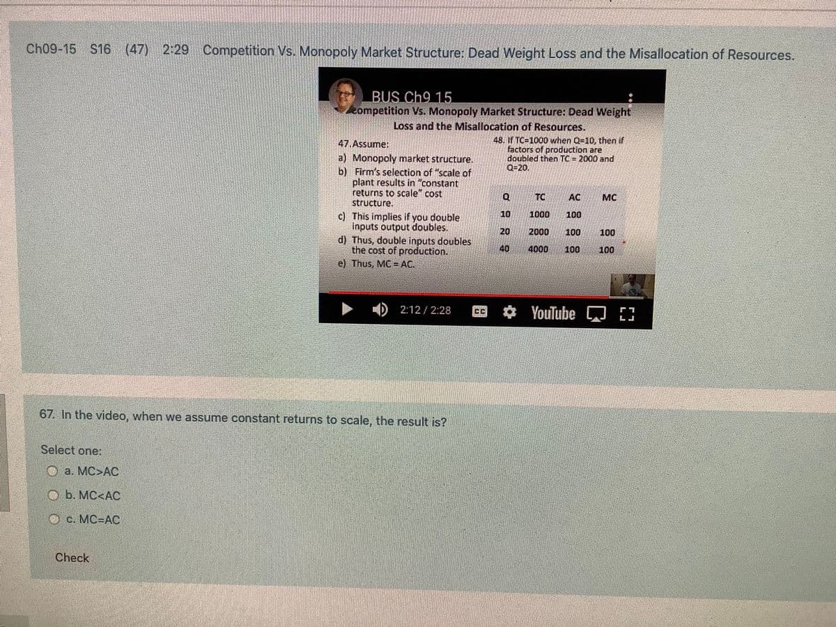 Ch09-15 S16 (47) 2:29 Competition Vs. Monopoly Market Structure: Dead Weight Loss and the Misallocation of Resources.
BUS Ch9 15.
eompetition Vs. Monopoly Market Structure, Dead Weight
Loss and the Misallocation of Resources.
48. If TC-1000 when Q=10, then if
tactors of production are
doubled then TC = 2000 and
Q=20.
47.Assume:
a) Monopoly market structure.
b) Firm's selection of "scale of
plant results in "constant
returns to scale" cost
structure.
TC
AC
MC
10
1000
c) This implies if you double
inputs output doubles.
d) Thus, double inputs doubles
the cost of production.
e) Thus, MC = AC.
100
20
2000
100
100
40
4000
100
100
2:12/ 2:28
YouTube
67. In the video, when we assume constant returns to scale, the result is?
Select one:
Oa. MC>AC
Ob. MC<AC
Oc. MC-DAC
Check
