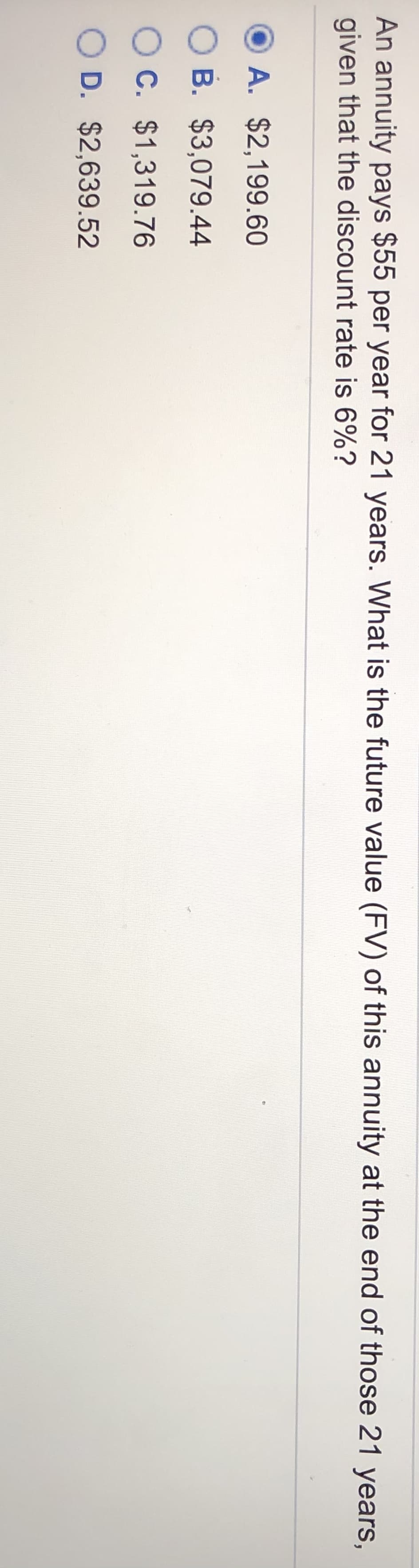 An annuity pays $55 per year for 21 years. What is the future value (FV) of this annuity at the end of those 21 years,
given that the discount rate is 6%?
A. $2,199.60
O B. $3,079.44
O C. $1,319.76
O D. $2,639.52
