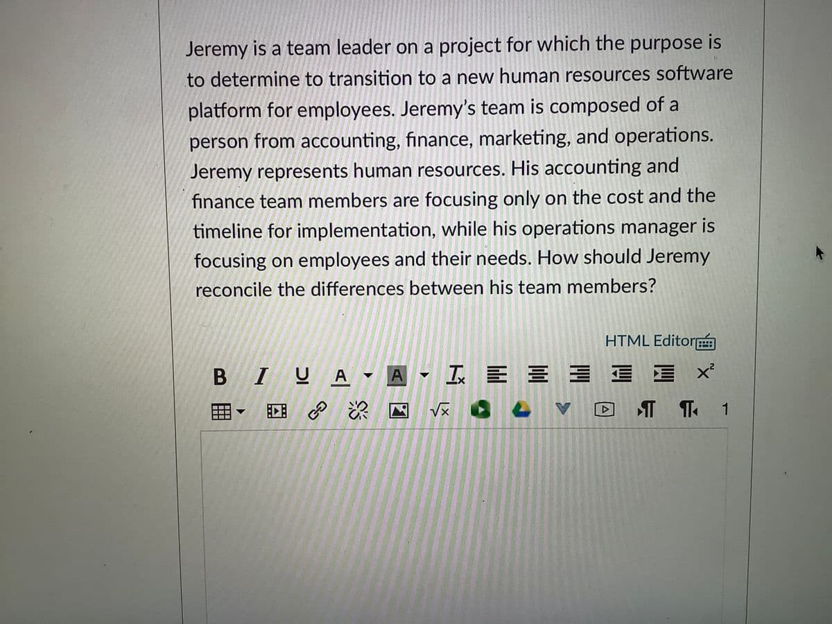 Jeremy is a team leader on a project for which the purpose is
to determine to transition to a new human resources software
platform for employees. Jeremy's team is composed of a
person from accounting, finance, marketing, and operations.
Jeremy represents human resources. His accounting and
finance team members are focusing only on the cost and the
timeline for implementation, while his operations manager is
focusing on employees and their needs. How should Jeremy
reconcile the differences between his team members?
HTML Editor
B IUA - A
I E E E E I
CE
T T 1
