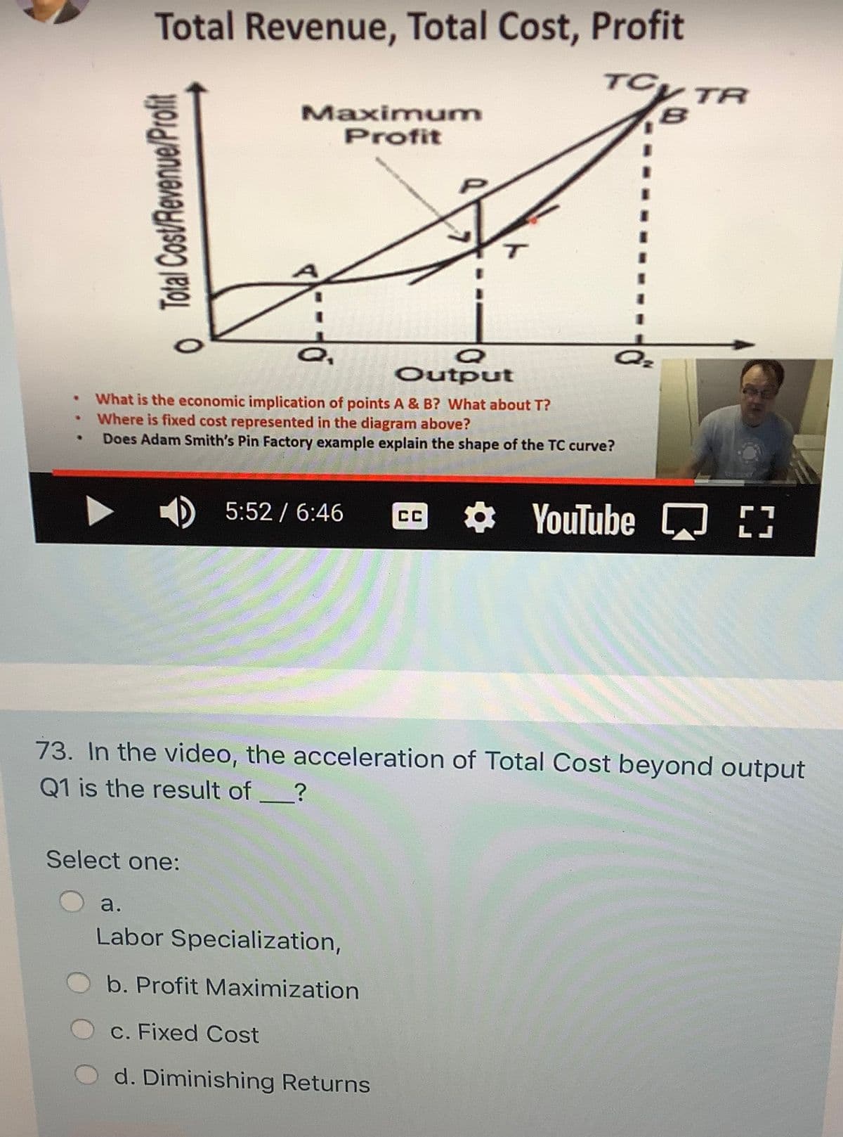 Total Revenue, Total Cost, Profit
TCy TR
Maximum
Profit
Output
What is the economic implication of points A & B? What about T?
Where is fixed cost represented in the diagram above?
Does Adam Smith's Pin Factory example explain the shape of the TC curve?
D 5:52 / 6:46
O YouTube D
73. In the video, the acceleration of Total Cost beyond output
Q1 is the result of
Select one:
a.
Labor Specialization,
b. Profit Maximization
c. Fixed Cost
d. Diminishing Returns
o Total Cost/Revenue/Profit
