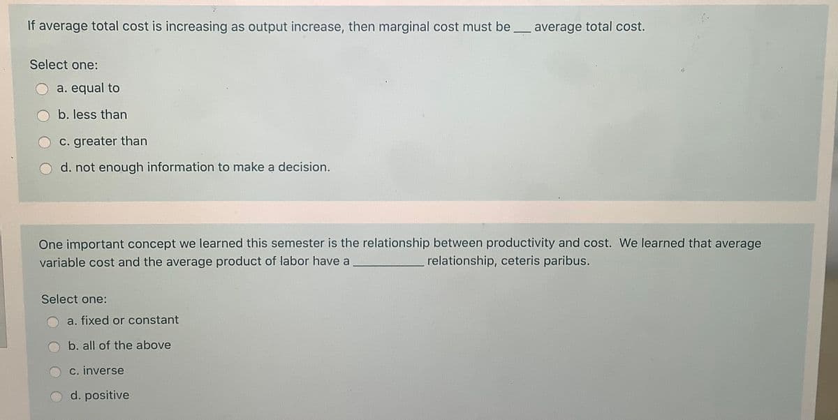 If average total cost is increasing as output increase, then marginal cost must be
average total cost.
Select one:
a. equal to
b. less than
c. greater than
d. not enough information to make a decision.
One important concept we learned this semester is the relationship between productivity and cost. We learned that average
variable cost and the average product of labor have a
relationship, ceteris paribus.
Select one:
a. fixed or constant
b. all of the above
c. inverse
O d. positive
