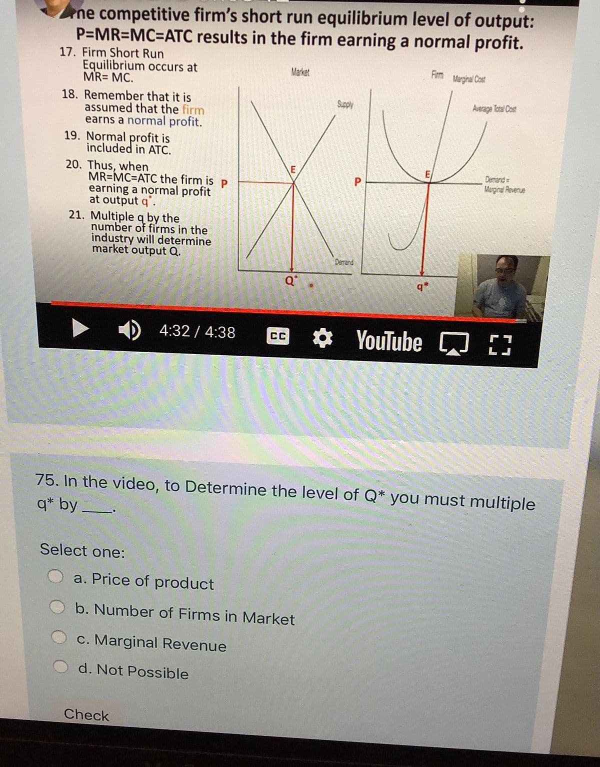 ne competitive firm's short run equilibrium level of output:
P=MR=MC%3DATC results in the firm earning a normal profit.
17. Firm Short Run
Equilibrium occurs at
MR= MC.
Market
Firm
Marginal Cost
18. Remember that it is
assumed that the firm
earns a normal profit.
19. Normal profit is
included in ATC.
Supply
Average Total Cost
20. Thus, when
MR=MC=ATC the firm is p
earning a normal profit
at output q'.
21. Multiple q by the
number of firms in the
industry will determine
market output Q.
Derrend
Marginal Reverue
P
Demand
q*
4:32 / 4:38
* YouTube D
CC
75. In the video, to Determine the level of Q* you must multiple
q* by_
Select one:
a. Price of product
b. Number of Firms in Market
c. Marginal Revenue
d. Not Possible
Check
