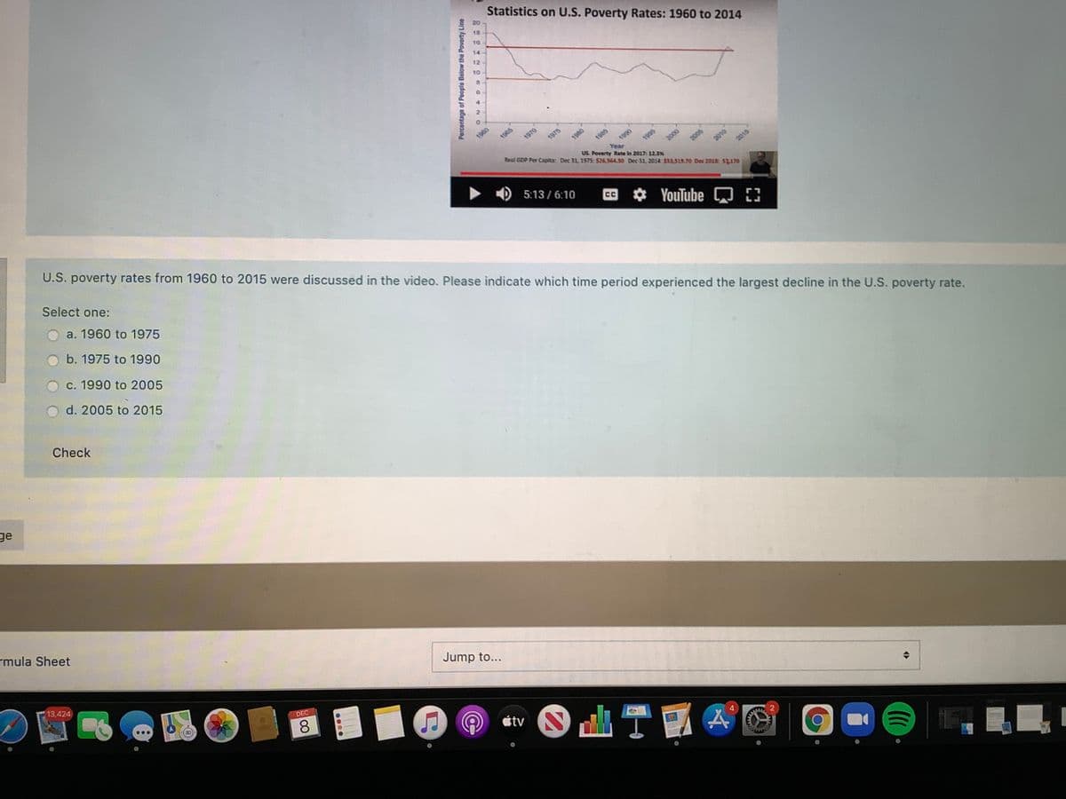 Statistics on U.S. Poverty Rates: 1960 to 2014
16
14
12
10
1060
1970
1975
1985
Real GDP Per Capita: Dec 31, 1975 $26 564.30 Dec 31, 2014 $38.518.70 Dec 201: S2170
1980
1995
Year
US. Poverty Rate in 2017: 12.3%
2005
2010
2000
U.S. poverty rates from 1960 to 2015 were discussed in the video. Please indicate which time period experienced the largest decline in the U.S. poverty rate.
2015
5:13/6:10
Select one:
CC
YouTube
a. 1960 to 1975
b. 1975 to 1990
c. 1990 to 2005
d. 2005 to 2015
Check
ge
rmula Sheet
13,424
Jump to...
DEC
8
étv
4.
Percentage of People Below the Poverty Line
