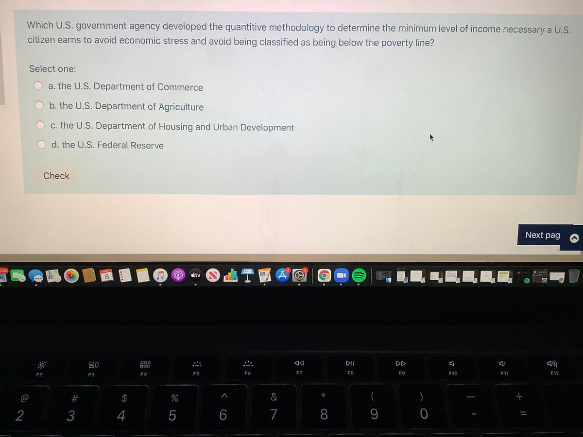 Which U.S. government agency developed the quantitive methodology to determine the minimum level of income necessary a U.S.
citizen earns to avoid economic stress and avoid being classified as being below the poverty line?
Select one:
a. the U.S. Department of Commerce
b. the U.S. Department of Agriculture
c. the U.S. Department of Housing and Urban Development
d. the U.S. Federal Reserve
Check
Next pag
3424
DEC
átv
吕0
000
DII
DD
F2
F3
F4
F5
F6
F7
F8
F9
F10
F11
F12
@
2$
&
)
2
3
4
5
6
7
8
+ ||
00
