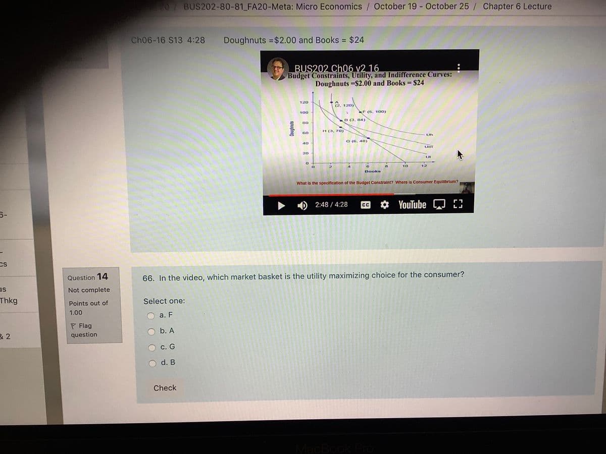 BUS202-80-81 FA20-Meta: Micro Economics / October 19 - October 25 / Chapter 6 Lecture
Ch06-16 S13 4:28
Doughnuts =$2.00 and Books = $24
%3D
BUS202 Ch06 v2 16
Budget Constraints, Utility, and Indifference Curves:
Doughnuts =$2.00 and Books = $24
120
2. 120)
100
F (5. 100)
B (3, 84)
H (3, 70)
GO
Uh
G (G, 40)
40
Um
20
UI
10
12
Books
What Is the specification of the Budget Constralnt? Where Is Consumer Equilibrlum?
► ) 2:48 / 4:28
YouTube E3
CC
Cs
Question 14
66. In the video, which market basket is the utility maximizing choice for the consumer?
us
Not complete
Thkg
Select one:
Points out of
1.00
а. F
P Flag
b. A
question
С. G
O d. B
Check
MacBook Pro
2.
