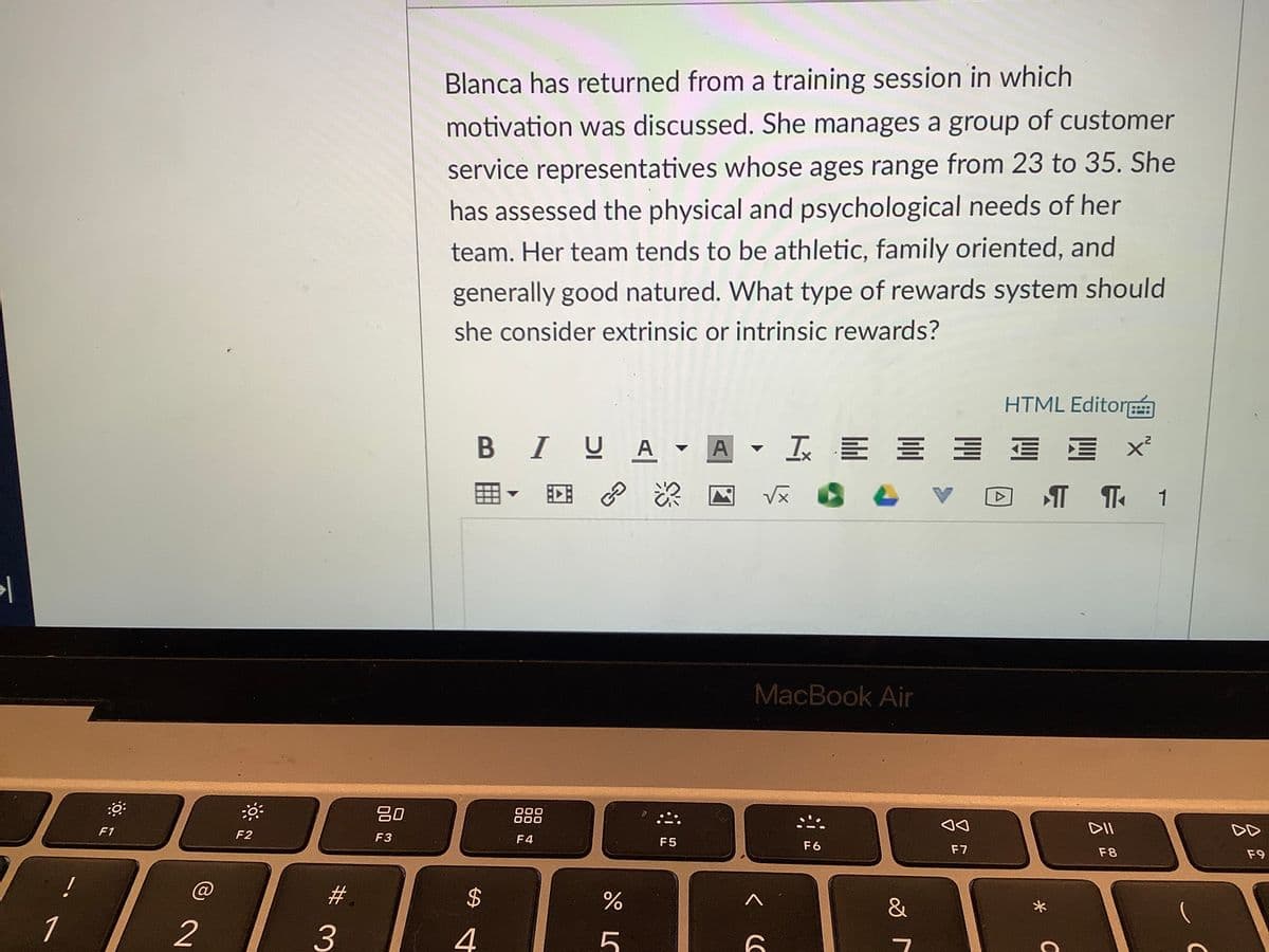 Blanca has returned from a training session in which
motivation was discussed. She manages a group of customer
service representatives whose ages range from 23 to 35. She
has assessed the physical and psychological needs of her
team. Her team tends to be athletic, family oriented, and
generally good natured. What type of rewards system should
she consider extrinsic or intrinsic rewards?
HTML Editor
B IUA
A▼玉三三 三 涯
深 国
1
MacBook Air
吕0
000
000
F1
DII
DD
F2
F3
F4
F5
F6
F7
F8
F9
#
&
1
2
3
4
5
%24
