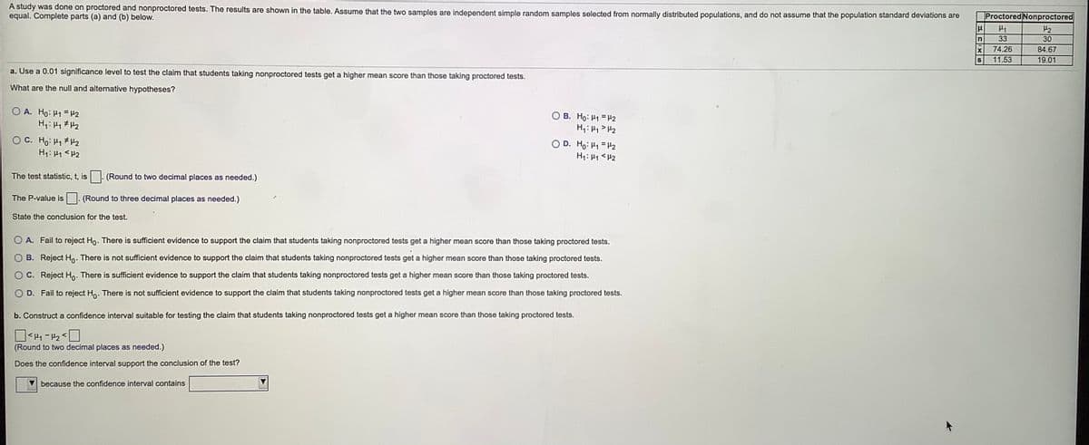 A study was done on proctored and nonproctored tests. The results are shown in the table. Assume that the two samples are independent simple random samples selected from normally distributed populations, and do not assume that the population standard deviations are
equal. Complete parts (a) and (b) below.
Proctored Nonproctored
H1
H2
33
30
74.26
84.67
S
11.53
19.01
a. Use a 0.01 significance level to test the claim that students taking nonproctored tests get a higher mean score than those taking proctored tests.
What are the null and alternative hypotheses?
O A. Ho: H1 = H2
O B. Ho: H1 = H2
H,: Hy> H2
OC. Ho: H1 H2
H1: 41 <H2
D. Ho: H1 = H2
H1: 41 <H2
The test statistic, t, is. (Round to two decimal places as needed.)
The P-value is . (Round to three decimal places as needed.)
State the conclusion for the test.
A. Fail to reject Ho. There is sufficient evidence to support the claim that students taking nonproctored tests get a higher mean score than those taking proctored tests.
B. Reject Ho. There is not sufficient evidence to support the claim that students taking nonproctored tests get a higher mean score than those taking proctored tests.
C. Reject Ho. There is sufficient evidence to support the claim that students taking nonproctored tests get a higher mean score than those taking proctored tests.
D. Fail to reject Ho. There is not sufficient evidence to support the claim that students taking nonproctored tests get a higher mean score than those taking proctored tests.
b. Construct a confidence interval suitable for testing the claim that students taking nonproctored tests get a higher mean score than those taking proctored tests.
-H2
(Round to two decimal places as needed.)
Does the confidence interval support the conclusion of the test?
because the confidence interval contains
