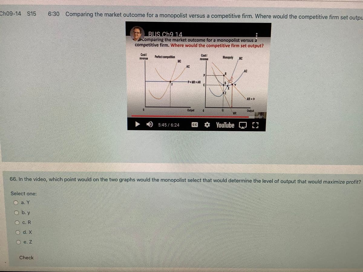 Ch09-14 S15
6:30 Comparing the market outcome for a monopolist versus a competitive firm. Where would the competitive firm set outpu
BUS Ch9 14
Comparing the market outcome for a monopolist versus a
competitive firm. Where would the competitive firm set output?
Cod
Cost
Perfect competition
MC
AC
Monopoly
MC
AC
P MR AR
AR D
Outpul
Output
WR
YouTube 3
5:45 / 6:24
66. In the video, which point would on the two graphs would the monopolist select that would determine the level of output that would maximize profit?
Select one:
a. Y
b. y
Oc. R
d. X
e. Z
Check
