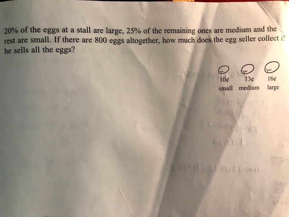 **Egg Seller Pricing Problem**

**Problem Statement:**

20% of the eggs at a stall are large, 25% of the remaining ones are medium, and the rest are small. If there are 800 eggs altogether, how much does the egg seller collect if he sells all the eggs?

**Illustration of Pricing:**

The eggs are categorized and priced as follows:
- Small: 10¢ each
- Medium: 13¢ each
- Large: 16¢ each

**Solution:**

1. **Determine the number of large eggs:**
   20% of 800 eggs are large.
   \[
   0.20 \times 800 = 160 \text{ large eggs}
   \]

2. **Determine the number of medium eggs:**
   After removing the large eggs, 640 eggs remain (800 - 160).
   25% of these remaining eggs are medium.
   \[
   0.25 \times 640 = 160 \text{ medium eggs}
   \]

3. **Determine the number of small eggs:**
   The rest of the eggs are small.
   Total small eggs = Total eggs - Large eggs - Medium eggs.
   \[
   800 - 160 - 160 = 480 \text{ small eggs}
   \]

4. **Calculate total collection:**
   - Collection from small eggs: 
     \[
     480 \times \$0.10 = \$48.00
     \]
   - Collection from medium eggs: 
     \[
     160 \times \$0.13 = \$20.80
     \]
   - Collection from large eggs: 
     \[
     160 \times \$0.16 = \$25.60
     \]

   Total collection:
   \[
   \$48.00 + \$20.80 + \$25.60 = \$94.40
   \]

Therefore, the egg seller collects **\$94.40** if he sells all the eggs.