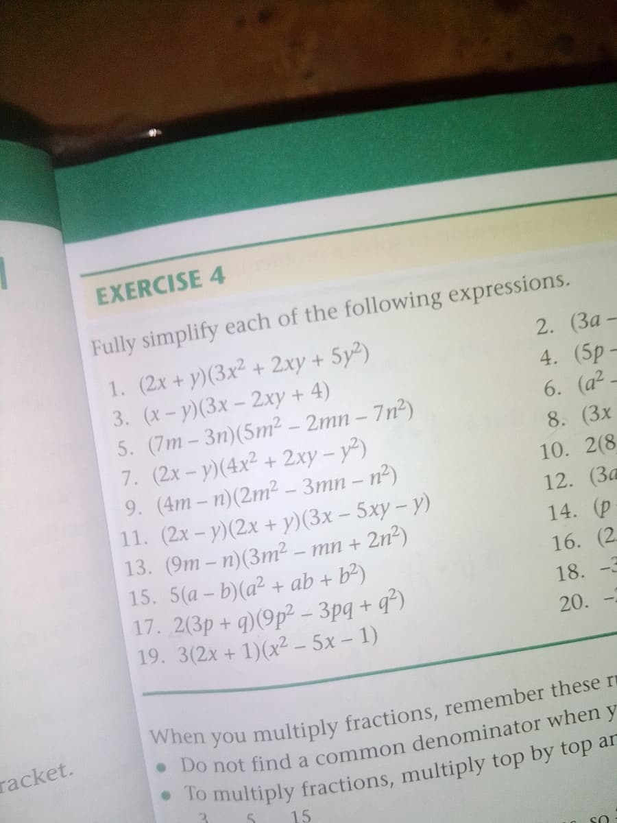 EXERCISE 4
Fully simplify each of the following expressions.
2. (За —
1. (2x + y)(3x² + 2xy + 5y²)
3. (x- у)(3х - 2ху + 4)
5. (7m – 3n)(5m² – 2mn – 7n²)
7. (2x-y)(4x2 + 2xy – y²)
9. (4m – n)(2m² - 3mn – n2)
11. (2x- y)(2x + y)(3x – 5xy – y)
13. (9m – n)(3m² – mn + 2n2)
15. 5(a - b)(a² + ab + b²)
17. 2(3p+ q)(9p² - 3pq + q)
19. 3(2x + 1)(x² - 5x- 1)
4. (5p–
6. (a2 -
8. (3x
10. 2(8
12. (3a
14. (p
16. (2.
18. -3
20.
racket.
15
