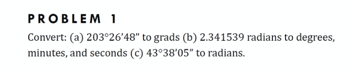 PROBLEM 1
Convert: (a) 203°26'48" to grads (b) 2.341539 radians to degrees,
minutes, and seconds (c) 43°38'05" to radians.
