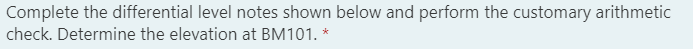 Complete the differential level notes shown below and perform the customary arithmetic
check. Determine the elevation at BM101. *
