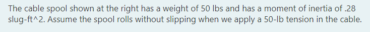 The cable spool shown at the right has a weight of 50 lbs and has a moment of inertia of .28
slug-ft^2. Assume the spool rolls without slipping when we apply a 50-lb tension in the cable.
