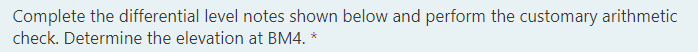 Complete the differential level notes shown below and perform the customary arithmetic
check. Determine the elevation at BM4. *
