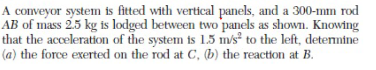 A conveyor system is fitted with vertical panels, and a 300-mm rod
AB of mass 2.5 kg is lodged between two panels as shown. Knowing
that the acceleration of the system is 1.5 m/s to the left, detemine
(a) the force exerted on the rod at C, (b) the reaction at B.
