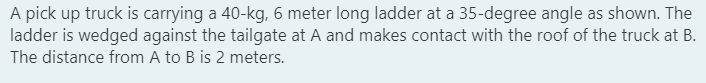 A pick up truck is carrying a 40-kg, 6 meter long ladder at a 35-degree angle as shown. The
ladder is wedged against the tailgate at A and makes contact with the roof of the truck at B.
The distance from A to B is 2 meters.
