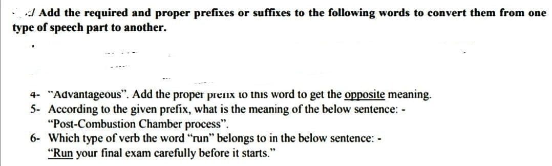 Add the required and proper prefixes or suffixes to the following words to convert them from one
type of speech part to another.
4- "Advantageous". Add the proper prenx to this word to get the opposite meaning.
5- According to the given prefix, what is the meaning of the below sentence: -
"Post-Combustion Chamber process".
6- Which type of verb the word "run" belongs to in the below sentence: -
"Run your final exam carefully before it starts."