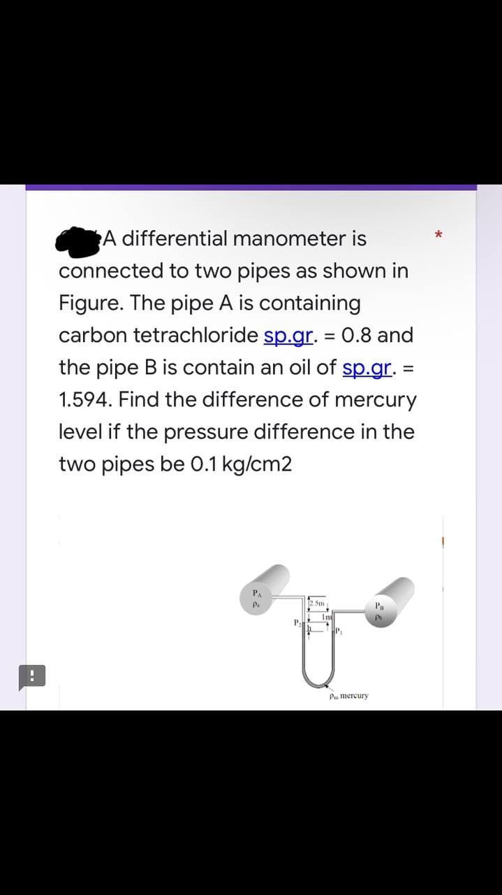 A differential manometer is
connected to two pipes as shown in
Figure. The pipe A is containing
carbon tetrachloride sp.gr. = 0.8 and
the pipe B is contain an oil of sp.gr. =
1.594. Find the difference of mercury
level if the pressure difference in the
two pipes be 0.1 kg/cm2
12.5m
Pa
Pa
P
!
P₁
Im
HP₁
Pm mercury