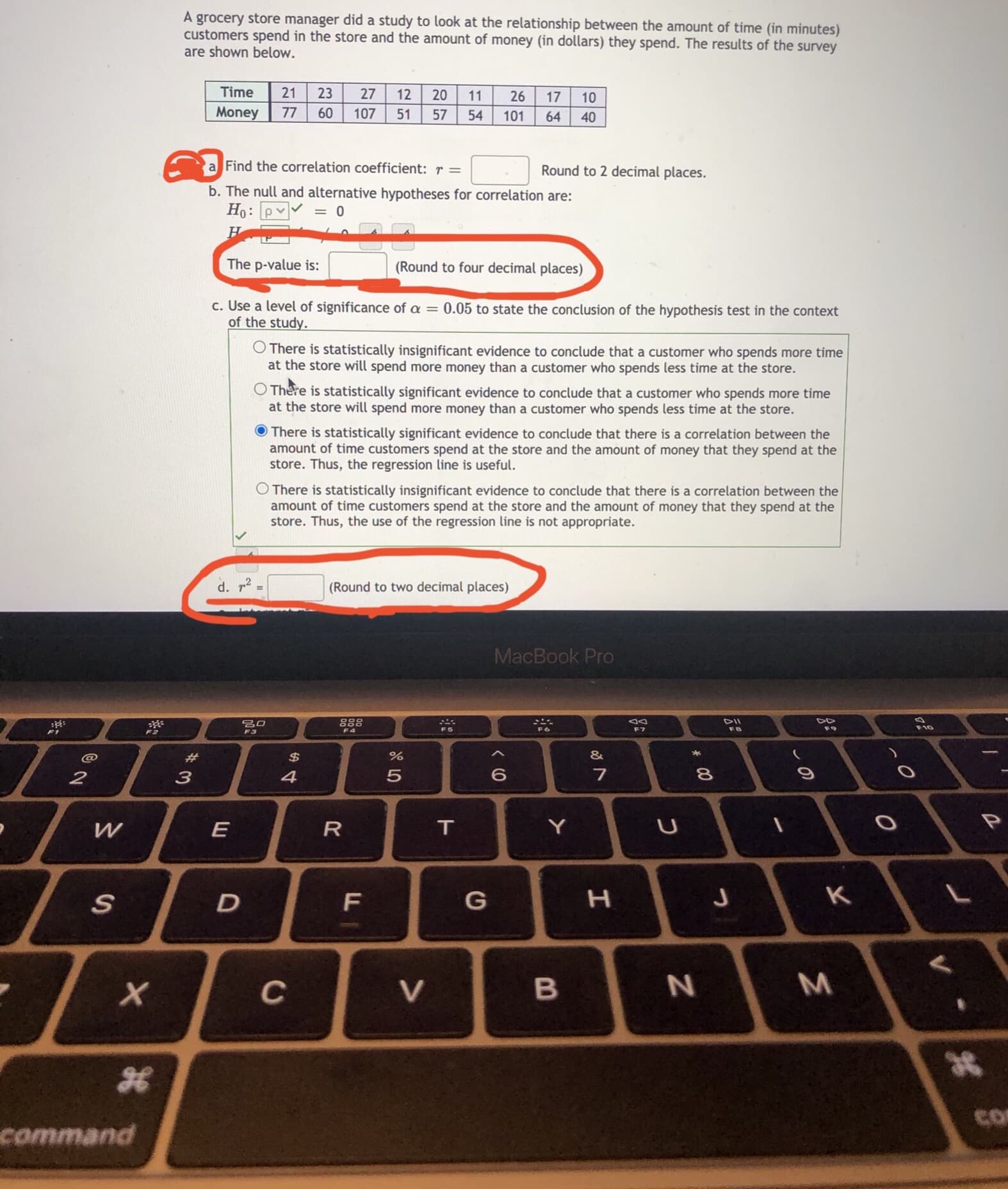 a Find the correlation coefficient: r =
Round to 2 decimal places.
b. The null and alternative hypotheses for correlation are:
Ho: pv
= 0
The p-value is:
(Round to four decimal places)
c. Use a level of significance of a = 0.05 to state the conclusion of the hypothesis test in the context
of the study.
O There is statistically insignificant evidence to conclude that a customer who spends more time
at the store will spend more money than a customer who spends less time at the store.
There is statistically significant evidence to conclude that a customer who spends more time
at the store will spend more money than a customer who spends less time at the store.
There is statistically significant evidence to conclude that there is a correlation between the
amount of time customers spend at the store and the amount of money that they spend at the
store. Thus, the regression line is useful.
O There is statistically insignificant evidence to conclude that there is a correlation between the
amount of time customers spend at the store and the amount of money that they spend at the
store. Thus, the use of the regression line is not appropriate.
d. r2
(Round to two decimal places)
