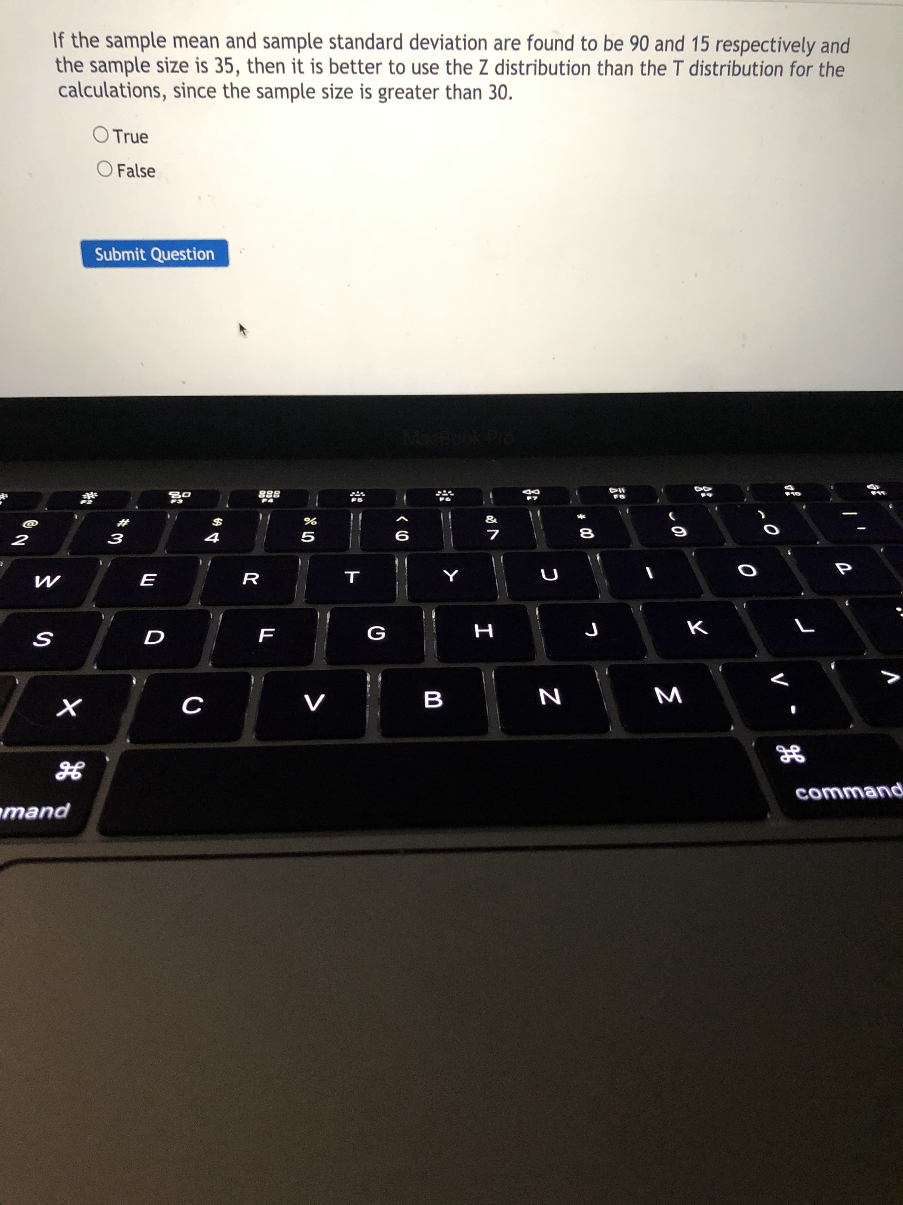If the sample mean and sample standard deviation are found to be 90 and 15 respectively and
the sample size is 35, then it is better to use the Z distribution than the T distribution for the
calculations, since the sample size is greater than 30.
O True
O False
