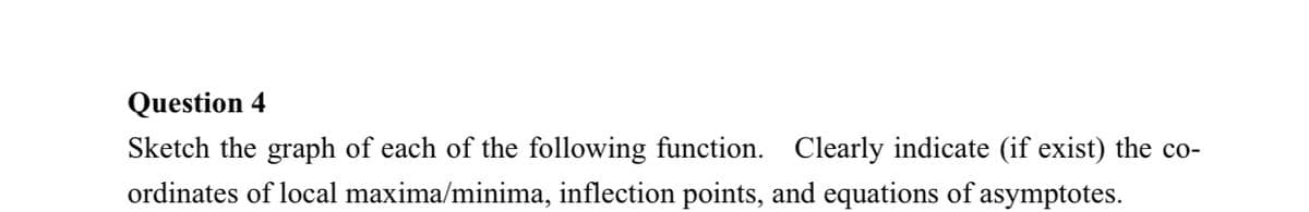 Question 4
Sketch the graph of each of the following function. Clearly indicate (if exist) the co-
ordinates of local maxima/minima, inflection points, and equations of asymptotes.
