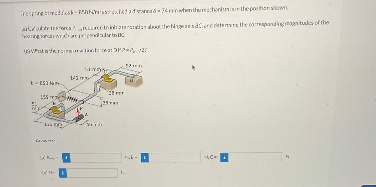 The spring of modulus k = 850 N/m is stretched a distance 6 = 74 mm when the mechanism is in the position shown.
(a) Calculate the force Pmin required to initiate rotation about the hinge axis BC, and determine the corresponding magnitudes of the
bearing forces which are perpendicular to BC.
(b) What is the normal reaction force at D if P = Pmin/2?
k= 850 N/m
51
mm
159 mm
B
116 mm
Answers:
(a) Pmin
(b) D=
i
i
51 mm C
142 mm
P
A
40 mm
38 mm
38 mm
N
92 mm
D
N, B =
i
N, C = i
N