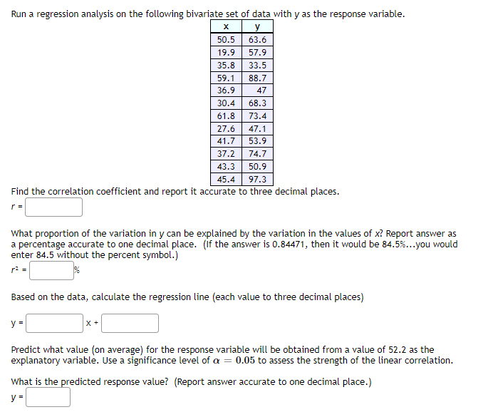 Run a regression analysis on the following bivariate set of data with y as the response variable.
X
y
50.5
63.6
19.9
57.9
35.8
33.5
59.1
88.7
36.9
47
30.4
68.3
61.8
73.4
27.6
47.1
41.7
53.9
37.2
74.7
43.3
50.9
45.4
97.3
Find the correlation coefficient and report it accurate to three decimal places.
What proportion of the variation in y can be explained by the variation in the values of x? Report answer as
a percentage accurate to one decimal place. (if the answer is 0.84471, then it would be 84.5%...you would
enter 84.5 without the percent symbol.)
Based on the data, calculate the regression line (each value to three decimal places)
y =
X +
Predict what value (on average) for the response variable will be obtained from a value of 52.2 as the
explanatory variable. Use a significance level of a = 0.05 to assess the strength of the linear correlation.
What is the predicted response value? (Report answer accurate to one decimal place.)
y =