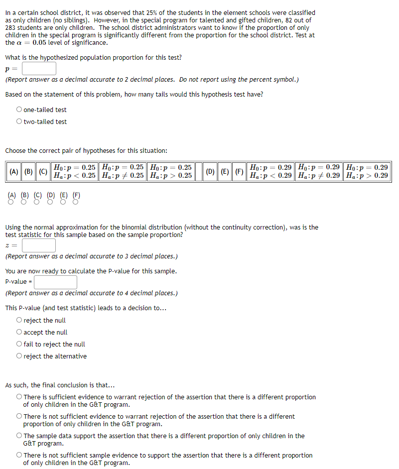 In a certain school district, it was observed that 25% of the students in the element schools were classified
as only children (no siblings). However, in the special program for talented and gifted children, 82 out of
283 students are only children. The school district administrators want to know if the proportion of only
children in the special program is significantly different from the proportion for the school district. Test at
the a = 0.05 level of significance.
What is the hypothesized population proportion for this test?
p=
(Report answer as a decimal accurate to 2 decimal places. Do not report using the percent symbol.)
Based on the statement of this problem, how many tails would this hypothesis test have?
O one-tailed test
O two-tailed test
Choose the correct pair of hypotheses for this situation:
(A) (B) (C) Hap<0.25 Ha:p0.25 Ha:p> 0.25 (D) (E) (F) Hap<0.29 Ha:p 0.29 Ha:p> 0.29
Ho:p= 0.25 Ho: P = 0.25 Ho:p = 0.25
Ho: p = 0.29 Ho:p= 0.29 Ho: p = 0.29
Using the normal approximation for the binomial distribution (without the continuity correction), was is the
test statistic for this sample based on the sample proportion?
z =
(Report answer as a decimal accurate to 3 decimal places.)
You are now ready to calculate the P-value for this sample.
P-value =
(Report answer as a decimal accurate to 4 decimal places.)
This P-value (and test statistic) leads to a decision to...
O reject the null
accept the null
fail to reject the null
reject the alternative
As such, the final conclusion is that...
O There is sufficient evidence to warrant rejection of the assertion that there is a different proportion
of only children in the G&T program.
O There is not sufficient evidence to warrant rejection of the assertion that there is a different
proportion of only children in the G&T program.
The sample data support the assertion that there is a different proportion of only children in the
G&T program.
O There is not sufficient sample evidence to support the assertion that there is a different proportion
of only children in the G&T program.