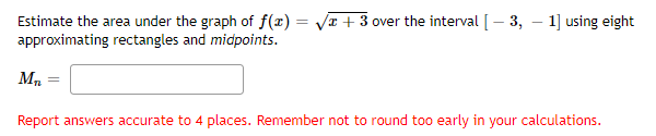 + 3 over the interval [ - 3, 1] using eight
Estimate the area under the graph of f(x) = =
approximating rectangles and midpoints.
M₂
=
Report answers accurate to 4 places. Remember not to round too early in your calculations.